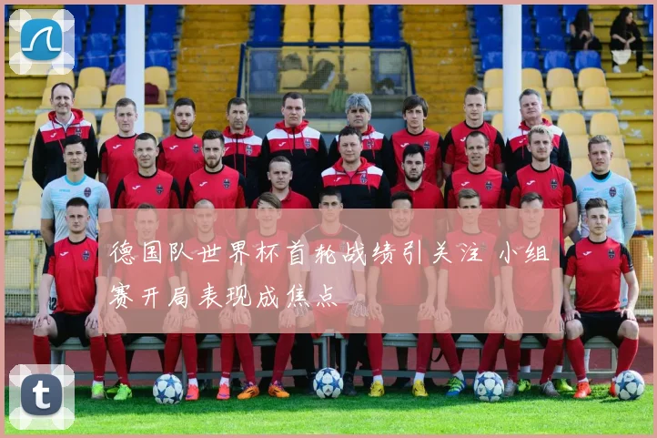 德国队世界杯首轮战绩引关注 小组赛开局表现成焦点