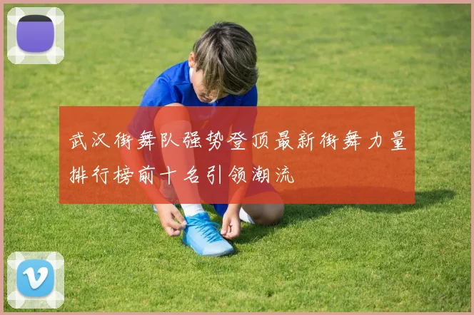 武汉街舞队强势登顶最新街舞力量排行榜前十名引领潮流