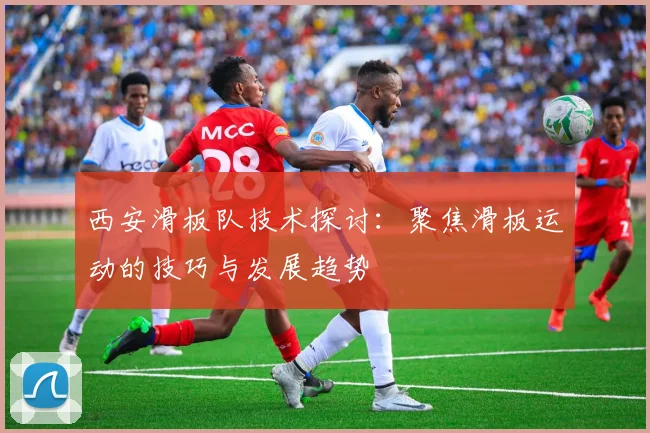 西安滑板队技术探讨：聚焦滑板运动的技巧与发展趋势