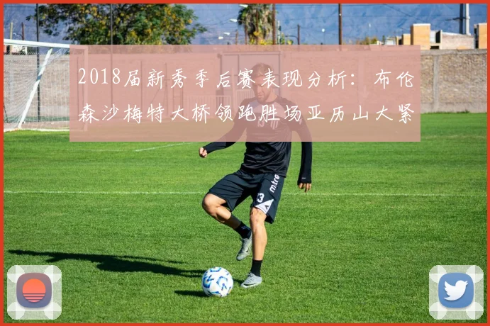 2018届新秀季后赛表现分析：布伦森沙梅特大桥领跑胜场亚历山大紧随其后