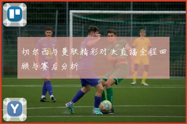 切尔西与曼联精彩对决直播全程回顾与赛后分析