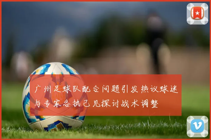 广州足球队配合问题引发热议球迷与专家各执己见探讨战术调整