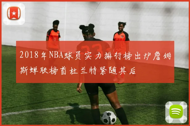 2018年NBA球员实力排行榜出炉詹姆斯蝉联榜首杜兰特紧随其后